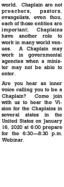 Text Box: world.  Chaplain are not preachers, pastors, evangelists, even thou, each of those entities are important; Chaplains have another role to work in many world venues.  A Chaplain may work in governmental agencies when a minister may not be able to enter.  Are you hear an inner voice calling you to be a Chaplain?  Come join with us to hear the Vision for the Chaplains in several states in the United States on January 16, 2020 at 6:00 prepare for the 6:308:30 p.m. Webinar.