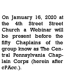 Text Box: On Jamuary 16, 2020 at the 4th Street Street Church a Webinar will be present before the fifty Chaplains of the group know as The Central Pennsylvania Chaplain Corps (herein after cPAcc.).  