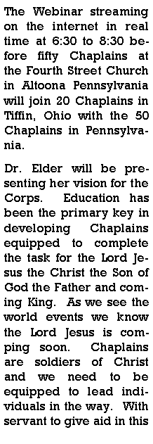 Text Box: The Webinar streaming on the internet in real time at 6:30 to 8:30 before fifty Chaplains at the Fourth Street Church in Altoona Pennsylvania will join 20 Chaplains in Tiffin, Ohio with the 50 Chaplains in Pennsylvania.  Dr. Elder will be presenting her vision for the Corps.  Education has been the primary key in developing Chaplains equipped to complete the task for the Lord Jesus the Christ the Son of God the Father and coming King.  As we see the world events we know the Lord Jesus is comping soon.  Chaplains are soldiers of Christ and we need to be equipped to lead individuals in the way.  With servant to give aid in this 