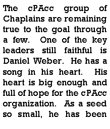 Text Box: The cPAcc group of Chaplains are remaining  true to the goal through a few.  One of the key leaders still faithful is Daniel Weber.  He has a song in his heart.  His heart is big enough and full of hope for the cPAcc organization.  As a seed so small, he has been 