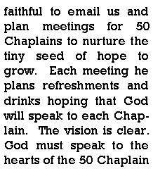Text Box: faithful to email us and plan meetings for 50 Chaplains to nurture the tiny seed of hope to grow.  Each meeting he plans refreshments and drinks hoping that God will speak to each Chaplain.  The vision is clear.  God must speak to the hearts of the 50 Chaplain 