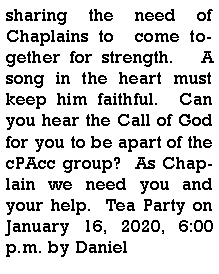 Text Box: sharing the need of Chaplains to  come together for strength.   A song in the heart must keep him faithful.  Can you hear the Call of God for you to be apart of the cPAcc group?  As Chaplain we need you and your help.  Tea Party on January 16, 2020, 6:00 p.m. by Daniel