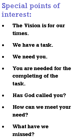 Text Box: Special points of interest:The Vision is for our times.We have a task.We need you.You are needed for the completing of the task.Has God called you?How can we meet your need?What have we missed?