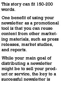 Text Box: This story can fit 150-200 words.One benefit of using your newsletter as a promotional tool is that you can reuse content from other marketing materials, such as press releases, market studies, and reports.While your main goal of distributing a newsletter might be to sell your product or service, the key to a successful newsletter is 