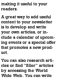 Text Box: making it useful to your readers.A great way to add useful content to your newsletter is to develop and write your own articles, or include a calendar of upcoming events or a special offer that promotes a new product.You can also research articles or find filler articles by accessing the World Wide Web. You can write 