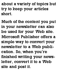 Text Box: about a variety of topics but try to keep your articles short.Much of the content you put in your newsletter can also be used for your Web site. Microsoft Publisher offers a simple way to convert your newsletter to a Web publication. So, when youre finished writing your newsletter, convert it to a Web site and post it.