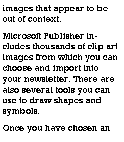 Text Box: images that appear to be out of context.Microsoft Publisher includes thousands of clip art images from which you can choose and import into your newsletter. There are also several tools you can use to draw shapes and symbols.Once you have chosen an 