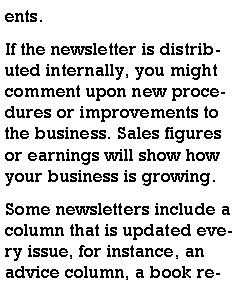 Text Box: ents.If the newsletter is distributed internally, you might comment upon new procedures or improvements to the business. Sales figures or earnings will show how your business is growing.Some newsletters include a column that is updated every issue, for instance, an advice column, a book re