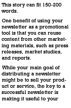 Text Box: This story can fit 150-200 words.One benefit of using your newsletter as a promotional tool is that you can reuse content from other marketing materials, such as press releases, market studies, and reports.While your main goal of distributing a newsletter might be to sell your product or service, the key to a successful newsletter is making it useful to your 