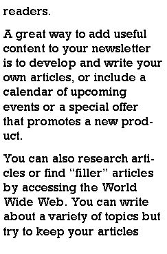 Text Box: readers.A great way to add useful content to your newsletter is to develop and write your own articles, or include a calendar of upcoming events or a special offer that promotes a new product.You can also research articles or find filler articles by accessing the World Wide Web. You can write about a variety of topics but try to keep your articles 