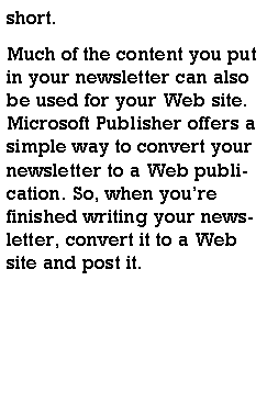Text Box: short.Much of the content you put in your newsletter can also be used for your Web site. Microsoft Publisher offers a simple way to convert your newsletter to a Web publication. So, when youre finished writing your newsletter, convert it to a Web site and post it.