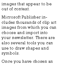 Text Box: images that appear to be out of context.Microsoft Publisher includes thousands of clip art images from which you can choose and import into your newsletter. There are also several tools you can use to draw shapes and symbols.Once you have chosen an 