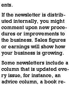 Text Box: ents.If the newsletter is distributed internally, you might comment upon new procedures or improvements to the business. Sales figures or earnings will show how your business is growing.Some newsletters include a column that is updated every issue, for instance, an advice column, a book re