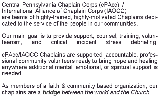 Text Box: Central Pennsylvania Chaplain Corps (cPAcc)  /International Alliance of Chaplain Corps (IAOCC)are teams of highly-trained, highly-motivated Chaplains dedicated to the service of the people in our communities. Our main goal is to provide support, counsel, training, volunteerism, and critical incident stress debriefing.

cPAcc/IAOCC Chaplains are supported, accountable, professional community volunteers ready to bring hope and healing anywhere additional mental, emotional, or spiritual support is needed. 

As members of a faith & community based organization, our chaplains are a bridge between the world and the Church.